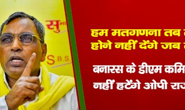 हम मतगणना तब तक होने नहीं देंगे जब तक बनारस के डीएम कमिश्नर नहीं हटेंगे : ओपी राजभर