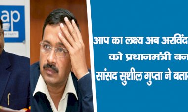 'आप' का लक्ष्य : अब अरविंद केजरीवाल को प्रधानमंत्री बनाना है, सांसद सुशील गुप्ता ने बताया पूरा प्लान