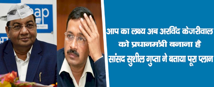 'आप' का लक्ष्य : अब अरविंद केजरीवाल को प्रधानमंत्री बनाना है, सांसद सुशील गुप्ता ने बताया पूरा प्लान